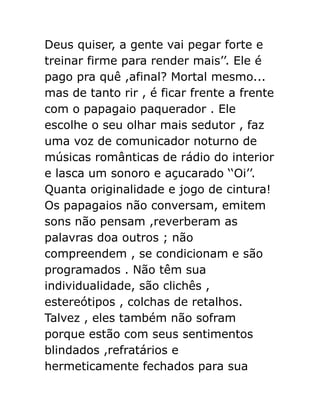 Deus quiser, a gente vai pegar forte e
treinar firme para render mais’’. Ele é
pago pra quê ,afinal? Mortal mesmo...
mas de tanto rir , é ficar frente a frente
com o papagaio paquerador . Ele
escolhe o seu olhar mais sedutor , faz
uma voz de comunicador noturno de
músicas românticas de rádio do interior
e lasca um sonoro e açucarado ‘‘Oi’’.
Quanta originalidade e jogo de cintura!
Os papagaios não conversam, emitem
sons não pensam ,reverberam as
palavras doa outros ; não
compreendem , se condicionam e são
programados . Não têm sua
individualidade, são clichês ,
estereótipos , colchas de retalhos.
Talvez , eles também não sofram
porque estão com seus sentimentos
blindados ,refratários e
hermeticamente fechados para sua

 