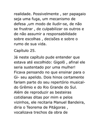 realidade. Possivelmente , ser papagaio
seja uma fuga, um mecanismo de
defesa ,um modo de iludir-se, de não
se frustrar , de culpabilizar os outros e
de não assumir a responsabilidade
sobre escolhas , decisões e sobre o
rumo de sua vida.
Capítulo 25.
Já neste capítulo pude entender que
estava até escolhido: Gigolô , afinal ele
seria sustentado por uma mulher!
Ficava pensando no que ensinar para o
Gi- seu apelido. Dois hinos certamente
fariam parte do seu repertório musicaldo Grêmio e do Rio Grande do Sul.
Além de reproduzir as besteiras
cotidianas ditas por mim e pelos
vizinhos, ele recitaria Manuel Bandeira,
diria o Teorema de Pitágoras ,
vocalizava trechos da obra de

 