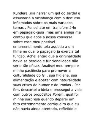 Kundera ,iria narrar um gol do Jardel e
assustaria a vizinhança com o discurso
inflamados sobre os mais variados
temas . Pensei até em transformá-lo
em papagaio-guia ,mas uma amiga me
contou que após a nossa conversa
sobre esse meu possível
empreendimento ,ela assistiu a um
filme no qual o papagaio já exercia tal
função. Achei então que a originalidade
havia se perdido e funcionalidade não
seria tão eficaz. Analisei meu tempo e
minha paciência para promover a
culturalidade do Gi , sua higiene, sua
alimentação e aceitar com naturalidade
suas crises de humor e de ironias . Por
fim, descartei a ideia e prossegui a vida
com outros propósitos.Porém, qual foi
minha surpresa quando deparei um
fato extremamente corriqueiro que eu
não havia ainda atentado, refletido e

 