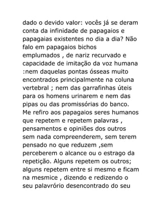 dado o devido valor: vocês já se deram
conta da infinidade de papagaios e
papagaias existentes no dia a dia? Não
falo em papagaios bichos
emplumados , de nariz recurvado e
capacidade de imitação da voz humana
:nem daquelas pontas ósseas muito
encontrados principalmente na coluna
vertebral ; nem das garrafinhas úteis
para os homens urinarem e nem das
pipas ou das promissórias do banco.
Me refiro aos papagaios seres humanos
que repetem e repetem palavras ,
pensamentos e opiniões dos outros
sem nada compreenderem, sem terem
pensado no que reduzem ,sem
perceberem o alcance ou o estrago da
repetição. Alguns repetem os outros;
alguns repetem entre si mesmo e ficam
na mesmice , dizendo e redizendo o
seu palavrório desencontrado do seu

 