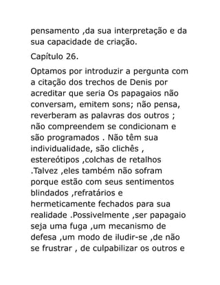pensamento ,da sua interpretação e da
sua capacidade de criação.
Capítulo 26.
Optamos por introduzir a pergunta com
a citação dos trechos de Denis por
acreditar que seria Os papagaios não
conversam, emitem sons; não pensa,
reverberam as palavras dos outros ;
não compreendem se condicionam e
são programados . Não têm sua
individualidade, são clichês ,
estereótipos ,colchas de retalhos
.Talvez ,eles também não sofram
porque estão com seus sentimentos
blindados ,refratários e
hermeticamente fechados para sua
realidade .Possivelmente ,ser papagaio
seja uma fuga ,um mecanismo de
defesa ,um modo de iludir-se ,de não
se frustrar , de culpabilizar os outros e

 