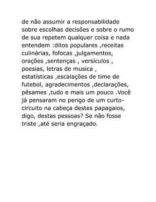 de não assumir a responsabilidade
sobre escolhas decisões e sobre o rumo
de sua repetem qualquer coisa e nada
entendem :ditos populares ,receitas
culinárias, fofocas ,julgamentos,
orações ,sentenças , versículos ,
poesias, letras de musica ,
estatísticas ,escalações de time de
futebol, agradecimentos ,declarações,
pêsames ,tudo e mais um pouco .Você
já pensaram no perigo de um curtocircuito na cabeça destes papagaios,
digo, destas pessoas? Se não fosse
triste ,até seria engraçado.

 