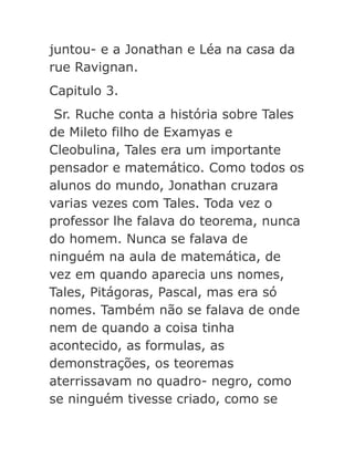 juntou- e a Jonathan e Léa na casa da
rue Ravignan.
Capitulo 3.
Sr. Ruche conta a história sobre Tales
de Mileto filho de Examyas e
Cleobulina, Tales era um importante
pensador e matemático. Como todos os
alunos do mundo, Jonathan cruzara
varias vezes com Tales. Toda vez o
professor lhe falava do teorema, nunca
do homem. Nunca se falava de
ninguém na aula de matemática, de
vez em quando aparecia uns nomes,
Tales, Pitágoras, Pascal, mas era só
nomes. Também não se falava de onde
nem de quando a coisa tinha
acontecido, as formulas, as
demonstrações, os teoremas
aterrissavam no quadro- negro, como
se ninguém tivesse criado, como se

 