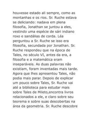 houvesse estado ali sempre, como as
montanhas e os rios. Sr. Ruche estava
se deliciando: nadava em plena
filosofia, Jonathan se juntou a eles,
vestindo uma espécie de sári indiano
roxo e sandálias de corda. Léa
perguntou a Sr. Ruche se isso era
filosofia, secundada por Jonathan. Sr.
Ruche respondeu que na época de
Tales, no século VI, antes da era, a
filosofia e a matemática eram
inseparáveis. As duas palavras não
existiam, foram inventadas mais tarde.
Agora que lhes apresentou Tales, não
podia mais parar. Depois de explicar
um pouco sobre Tales, Sr. Ruche vai
até a biblioteca para estudar mais
sobre Tales de Mileto,encontra livros
relacionados a ele, e claro sobre seu
teorema e sobre suas descobertas na
área da geometria. Sr. Ruche descobre

 
