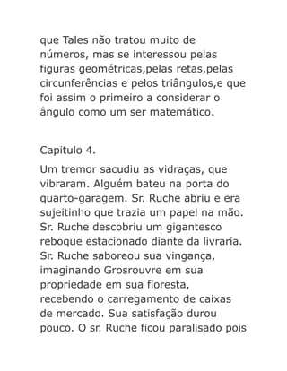 que Tales não tratou muito de
números, mas se interessou pelas
figuras geométricas,pelas retas,pelas
circunferências e pelos triângulos,e que
foi assim o primeiro a considerar o
ângulo como um ser matemático.
Capitulo 4.
Um tremor sacudiu as vidraças, que
vibraram. Alguém bateu na porta do
quarto-garagem. Sr. Ruche abriu e era
sujeitinho que trazia um papel na mão.
Sr. Ruche descobriu um gigantesco
reboque estacionado diante da livraria.
Sr. Ruche saboreou sua vingança,
imaginando Grosrouvre em sua
propriedade em sua floresta,
recebendo o carregamento de caixas
de mercado. Sua satisfação durou
pouco. O sr. Ruche ficou paralisado pois

 