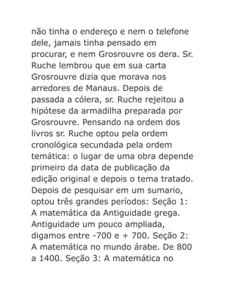 não tinha o endereço e nem o telefone
dele, jamais tinha pensado em
procurar, e nem Grosrouvre os dera. Sr.
Ruche lembrou que em sua carta
Grosrouvre dizia que morava nos
arredores de Manaus. Depois de
passada a cólera, sr. Ruche rejeitou a
hipótese da armadilha preparada por
Grosrouvre. Pensando na ordem dos
livros sr. Ruche optou pela ordem
cronológica secundada pela ordem
temática: o lugar de uma obra depende
primeiro da data de publicação da
edição original e depois o tema tratado.
Depois de pesquisar em um sumario,
optou três grandes períodos: Seção 1:
A matemática da Antiguidade grega.
Antiguidade um pouco ampliada,
digamos entre -700 e + 700. Seção 2:
A matemática no mundo árabe. De 800
a 1400. Seção 3: A matemática no

 
