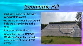 • Corbusier made this hill with
construction waste.
• He create an mound that would
hide the assembly from the
road.
• It also has art work on it .
• Geometric Hill is a UNESCO
World Heritage Site spread
over an area of around 100
acres.