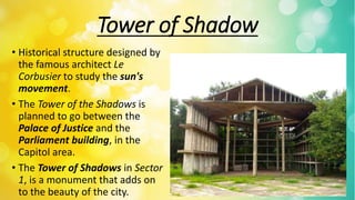 Tower of Shadow
• Historical structure designed by
the famous architect Le
Corbusier to study the sun's
movement.
• The Tower of the Shadows is
planned to go between the
Palace of Justice and the
Parliament building, in the
Capitol area.
• The Tower of Shadows in Sector
1, is a monument that adds on
to the beauty of the city.