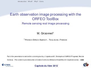Introduction What? Why? Extra




    Earth observation image processing with the
                 ORFEO ToolBox
                      Remote sensing real image processing


                                             M. Grizonnet1
                         1 F RENCH     S PACE AGENCY , TOULOUSE , F RANCE




Part of the presentation is derived for a tutorial given by J. Inglada and E. Christophe at IGARSS:“Pragmatic Remote

Sensing” . This content is provided under a Creative Commons Attribution-ShareAlike 3.0 Unported License.



                                         Capitole du libre 2012
 