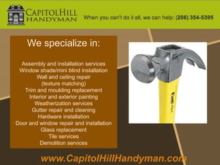 We specialize in:
  Assembly and installation services
 Window shade/mini blind installation
        Wall and ceiling repair
           (texture matching)
   Trim and moulding replacement
     Interior and exterior painting
       Weatherization services
      Gutter repair and cleaning
         Hardware installation
Door and window repair and installation
          Glass replacement
              Tile services
          Demolition services


          www.CapitolHillHandyman.com
 