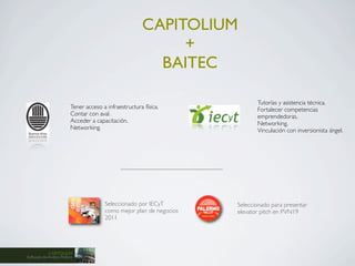 CAPITOLIUM
                                                               +
                                                            BAITEC

                                                                              Tutorías y asistencia técnica.
                           Tener acceso a infraestructura física.             Fortalecer competencias
                           Contar con aval.                                   emprendedoras.
                           Acceder a capacitación.                            Networking.
                           Networking.                                        Vinculación con inversionista ángel.




                                         Seleccionado por IECyT        Seleccionado para presentar
                                         como mejor plan de negocios   elevator pitch en PVN19
                                         2011




            CAPITOLIUM
Software de Análisis Político
 