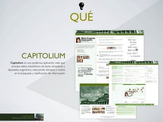 QUÉ


               CAPITOLIUM
  Capitolium es una poderosa aplicación web que
   procesa datos estadísticos de leyes, senadores y
diputados argentinos, reduciendo tiempos y costos
      en la búsqueda y clasiﬁcación de información




               CAPITOLIUM
   Software de Análisis Político
 