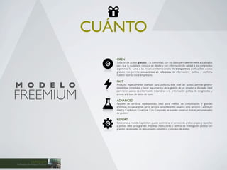 CUÁNTO
                                   OPEN
                                   Solución de acceso gratuito a la comunidad, con los datos permanentemente actualizados
                                   para que la ciudadanía conozca en detalle y con información de calidad a los congresistas
                                   argentinos. Se suma a las iniciativas internacionales de transparencia política. Este acceso
                                   gratuito nos permite convertirnos en referentes de información política y conﬁrma
                                   nuestro espíritu social empresario.

                                   FAST
M O D E L O                        Producto especialmente diseñado para políticos, este nivel de acceso permite generar
                                   estadísticas inmediatas y hacer seguimientos de la gestión de un senador o diputado. Ideal



FREEMIUM
                                   para tener acceso de información instantánea a la información política de congresistas y
                                   acceso a la base de datos de leyes.

                                   ADVANCED
                                   Paquete de servicios especializados ideal para medios de comunicación y grandes
                                   empresas, incluye además varios accesos para diferentes usuarios y los servicios Capitolium
                                   Alert y Capitolium CoverLive. Con Corporate se pueden construir índices personalizados
                                   de gestión.

                                   REPORT
                                   Soluciones a medida. Capitolium puede suministrar el servicio de análisis propio y reportes
                                   a pedido. Ideal para grandes empresas, instituciones y centros de investigación política con
                                   grandes necesidades de relevamiento estadístico y proceso de análisis.




            CAPITOLIUM
Software de Análisis Político
 