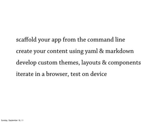 scaﬀold your app from the command line
                create your content using yaml & markdown
                develop custom themes, layouts & components
                iterate in a browser, test on device




Sunday, September 18, 11
 