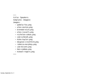 ---
                      title: Speakers
                      template: Images1
                      images:
                        - pamela-fox.png
                        - alex-sexton.png
                        - brendan-eich.png
                        - alex-russell.png
                        - nicholas-zakas.png
                        - jed-schmidt.png
                        - mike-taylor.png
                        - douglas-crockford.png
                        - rebecca-murphey.png
                        - joe-mccann.png
                        - ben-combee.png
                        - mikeal-rogers.png
                      ---




Sunday, September 18, 11
 