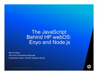 The JavaScript
                                       Behind HP webOS:
                                        Enyo and Node.js
Ben Combee,
API Czar & Developer Advocate
Frameworks Team, webOS Software Group




2   © 2011 Hewlett-Packard Development Company, L.P.
 