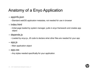 Anatomy of a Enyo Application
– appinfo.json
     •   Standard webOS application metadata, not needed for use in browser

– index.html
     •   Initial page loaded by system manager, pulls in enyo framework and creates app
         object

– depends.js
     •   Loaded by enyo.js, JS code to declare what other files are needed for your app

– app.js
     •   Main application object

– app.css
     •   Any styles needed specifically for your application




25   © 2011 Hewlett-Packard Development Company, L.P.
 
