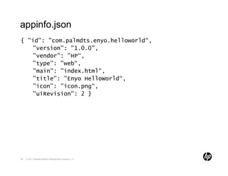 appinfo.json
{ "id": "com.palmdts.enyo.helloworld“,
   "version": "1.0.0",
   "vendor": "HP“,
   "type": "web“,
   "main": "index.html“,
   "title": "Enyo HelloWorld“,
   "icon": "icon.png“,
   "uiRevision": 2 }




26   © 2011 Hewlett-Packard Development Company, L.P.
 