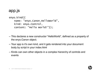 app.js
enyo.kind({
   name: "enyo.Canon.HelloWorld",
   kind: enyo.Control,
   content: "Hello World!"});


– This declares a new constructor “HelloWorld”, defined as a property of
  the enyo.Canon object.
– Your app is it’s own kind, and it gets rendered into your document
  body by script in your index.html
– Kinds can own other objects in a complex hierarchy of controls and
  events




27   © 2011 Hewlett-Packard Development Company, L.P.
 