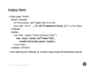 index.html
<!doctype html>
 <html><head>
   <title>enyo HelloWorld</title>
   <script src=“../0.10/framework/enyo.js”></script>
 </head>
 <body>
   <script type="text/javascript">
     new enyo.Canon.HelloWorld().
       renderInto(document.body);
   </script>
 </body></html>
– Can add launch=“debug” to <script> tag to load all framework source




29   © 2011 Hewlett-Packard Development Company, L.P.
 