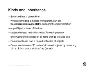 Kinds and Inheritance
– Each kind has a parent kind
– When overridding a method from parent, can call
  this.inherited(arguments) to call parent’s implementation
– enyo.Object is base of the tree
– set/get/changed methods created for each property
– enyo.Component is base of all items that go into app tree
– Components can own a nested collection of objects
– Components have a “$” hash of all owned objects by name, e.g.
  this.$.button.setEnabled(true)




30   © 2011 Hewlett-Packard Development Company, L.P.
 