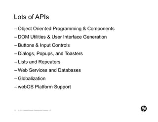 Lots of APIs
– Object Oriented Programming & Components
– DOM Utilities & User Interface Generation
– Buttons & Input Controls
– Dialogs, Popups, and Toasters
– Lists and Repeaters
– Web Services and Databases
– Globalization
– webOS Platform Support



31   © 2011 Hewlett-Packard Development Company, L.P.
 