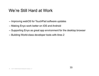 We’re Still Hard at Work

– Improving webOS for TouchPad software updates
– Making Enyo work better on iOS and Android
– Supporting Enyo as great app environment for the desktop browser
– Building World-class developer tools with Ares 2




33   © 2011 Hewlett-Packard Development Company, L.P.
                                                        33
 