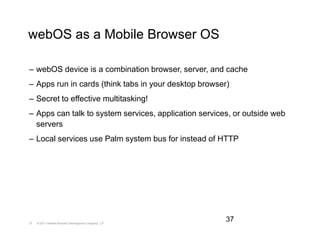 webOS as a Mobile Browser OS

– webOS device is a combination browser, server, and cache
– Apps run in cards (think tabs in your desktop browser)
– Secret to effective multitasking!
– Apps can talk to system services, application services, or outside web
  servers
– Local services use Palm system bus for instead of HTTP




37   © 2011 Hewlett-Packard Development Company, L.P.
                                                        37
 