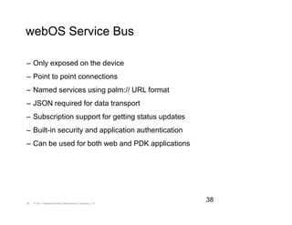 webOS Service Bus

– Only exposed on the device
– Point to point connections
– Named services using palm:// URL format
– JSON required for data transport
– Subscription support for getting status updates
– Built-in security and application authentication
– Can be used for both web and PDK applications




38   © 2011 Hewlett-Packard Development Company, L.P.
                                                        38
 