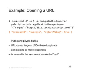 Example: Opening a URL

# luna-send -P -n 1 -a com.palmdts.launcher
  palm://com.palm.applicationManager/open
  '{"target":"http://2011.texasjavascript.com/"}'
{ "processId": "success", "returnValue": true }


– Public and private buses
– URL-based targets, JSON-based payloads
– Can get one or many responses
– luna-send is the services equivalent of “curl”




39   © 2011 Hewlett-Packard Development Company, L.P.
                                                        39
 
