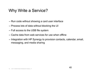 Why Write a Service?

– Run code without showing a card user interface
– Process lots of data without blocking the UI
– Full access to the USB file system
– Cache data from web services for use when offline
– Integration with HP Synergy to provision contacts, calendar, email,
  messaging, and media sharing




40   © 2011 Hewlett-Packard Development Company, L.P.
                                                        40
 