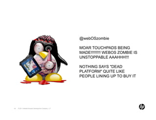 @webOSzombie

                                                        MOAR TOUCHPADS BEING
                                                        MADE!!!!!!!!! WEBOS ZOMBIE IS
                                                        UNSTOPPABLE AAAHHH!!!

                                                        NOTHING SAYS "DEAD
                                                        PLATFORM" QUITE LIKE
                                                        PEOPLE LINING UP TO BUY IT




44   © 2011 Hewlett-Packard Development Company, L.P.
 