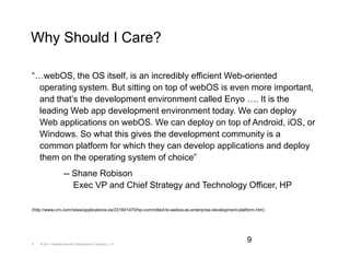 Why Should I Care?

“…webOS, the OS itself, is an incredibly efficient Web-oriented
  operating system. But sitting on top of webOS is even more important,
  and that’s the development environment called Enyo …. It is the
  leading Web app development environment today. We can deploy
  Web applications on webOS. We can deploy on top of Android, iOS, or
  Windows. So what this gives the development community is a
  common platform for which they can develop applications and deploy
  them on the operating system of choice”
                   -- Shane Robison
                      Exec VP and Chief Strategy and Technology Officer, HP

(http://www.crn.com/news/applications-os/231601470/hp-committed-to-webos-as-enterprise-development-platform.htm)




9   © 2011 Hewlett-Packard Development Company, L.P.
                                                                                                       9
 