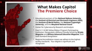 What Makes Capitol
The Premiere Choice
• Educational partners of the National Defense University,
the Institute of Electrical and Electronics Engineers (IEEE),
the Institute of World Politics, the National Cryptologic
University, and the Maryland National Guard
• Center for Cybersecurity Research and Analysis
• Post 9-11 GI Bill Yellow Ribbon Program Participating
Institution. Designated a Military Friendly School by GI Jobs
Magazine and Military Advanced Education Magazine. DoD
Gold Standard Designation
• Regional Accreditation means we adhere to the highest
quality standards. Your degree is significant and
recognized
 