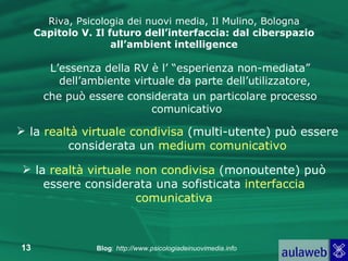 L’essenza della RV è l’ “esperienza non-mediata” dell’ambiente virtuale da parte dell’utilizzatore,  che può essere considerata un particolare processo comunicativo Riva, Psicologia dei nuovi media, Il Mulino, Bologna Capitolo V. Il futuro dell’interfaccia: dal ciberspazio all’ambient intelligence la  realtà virtuale condivisa  (multi-utente) può essere considerata un  medium comunicativo la  realtà virtuale non condivisa  (monoutente) può essere considerata una sofisticata  interfaccia comunicativa 