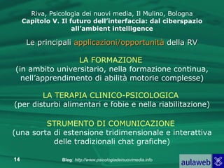 Riva, Psicologia dei nuovi media, Il Mulino, Bologna Capitolo V. Il futuro dell’interfaccia: dal ciberspazio all’ambient intelligence Le principali  applicazioni/opportunità  della RV LA FORMAZIONE   (in ambito universitario, nella formazione continua, nell’apprendimento di abilità motorie complesse) LA TERAPIA CLINICO-PSICOLOGICA   (per disturbi alimentari e fobie e nella riabilitazione) STRUMENTO DI COMUNICAZIONE   (una sorta di estensione tridimensionale e interattiva delle tradizionali chat grafiche) 