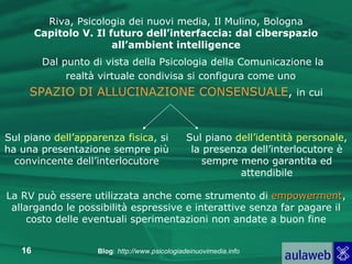 Dal punto di vista della Psicologia della Comunicazione la realtà virtuale condivisa si configura come uno   SPAZIO DI ALLUCINAZIONE CONSENSUALE ,  in cui Riva, Psicologia dei nuovi media, Il Mulino, Bologna Capitolo V. Il futuro dell’interfaccia: dal ciberspazio all’ambient intelligence Sul piano  dell’apparenza fisica , si ha una presentazione sempre più convincente dell’interlocutore Sul piano  dell’identità personale , la presenza dell’interlocutore è sempre meno garantita ed attendibile La RV può essere utilizzata anche come strumento di  empowerment , allargando le possibilità espressive e interattive senza far pagare il costo delle eventuali sperimentazioni non andate a buon fine 