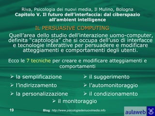 Quell’area dello studio dell’interazione uomo-computer, definita “captologia” che si occupa dell’uso di interfacce e tecnologie interattive per persuadere e modificare atteggiamenti e comportamenti degli utenti. Riva, Psicologia dei nuovi media, Il Mulino, Bologna Capitolo V. Il futuro dell’interfaccia: dal ciberspazio all’ambient intelligence IL PERSUASIVE COMPUTING Ecco le  7 tecniche  per creare e modificare atteggiamenti e comportamenti la semplificazione l’indirizzamento la personalizzazione il suggerimento l’automonitoraggio il monitoraggio il condizionamento 