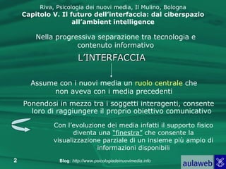 Riva, Psicologia dei nuovi media, Il Mulino, Bologna Capitolo V. Il futuro dell’interfaccia: dal ciberspazio all’ambient intelligence Ponendosi in mezzo tra i soggetti interagenti, consente loro di raggiungere il proprio obiettivo comunicativo  Con l’evoluzione dei media infatti il supporto fisico diventa una  “finestra”  che consente la visualizzazione parziale di un insieme più ampio di informazioni disponibili L’INTERFACCIA Assume con i nuovi media un  ruolo   centrale  che non aveva con i media precedenti Nella progressiva separazione tra tecnologia e contenuto informativo 