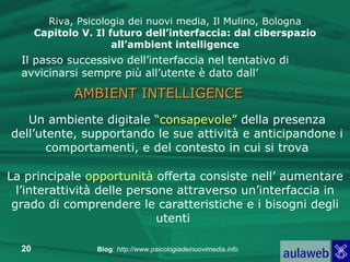 Riva, Psicologia dei nuovi media, Il Mulino, Bologna Capitolo V. Il futuro dell’interfaccia: dal ciberspazio all’ambient intelligence Il passo successivo dell’interfaccia nel tentativo di avvicinarsi sempre più all’utente è dato dall’ AMBIENT INTELLIGENCE Un ambiente digitale  “consapevole”  della presenza dell’utente, supportando le sue attività e anticipandone i comportamenti, e del contesto in cui si trova La principale  opportunità  offerta consiste nell’ aumentare l’interattività delle persone attraverso un’interfaccia in grado di comprendere le caratteristiche e i bisogni degli utenti  