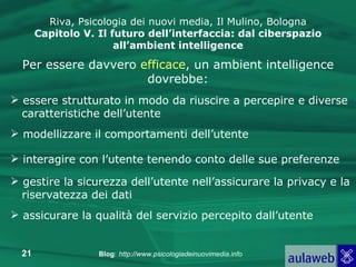 Riva, Psicologia dei nuovi media, Il Mulino, Bologna Capitolo V. Il futuro dell’interfaccia: dal ciberspazio all’ambient intelligence Per essere davvero  efficace , un ambient intelligence dovrebbe: essere strutturato in modo da riuscire a percepire e diverse caratteristiche dell’utente modellizzare il comportamenti dell’utente interagire con l’utente tenendo conto delle sue preferenze gestire la sicurezza dell’utente nell’assicurare la privacy e la riservatezza dei dati assicurare la qualità del servizio percepito dall’utente 