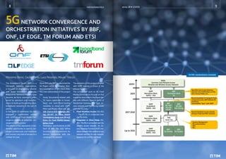 5GNETWORK CONVERGENCE AND
ORCHESTRATION INITIATIVES BY BBF,
ONF, LF EDGE, TM FORUM AND ETSI
Massimo Banzi, Cecilia Corbi, Luca Pesando, Mauro Tilocca
The Broadband Forum (BBF) is a
non-profit industry organization,
is focused on engineering smarter
and faster broadband networks.
Many of its Technical Reports have
become de-facto standards refer-
enced by operators and manufac-
turers to build up the existing ultra-
broadband networks in the last 25
years.
In the 2008-10 timeframe the BBF
engaged a coordination activity
with 3GPP about Fixed Mobile Con-
vergence looking at potential con-
vergence architectures.
The advent of 5G, represents a ines-
timable opportunity to specify con-
verged architectures and interfaces
and connect any kind of access to a
Unified 5G Core.
Since 2017, the BBF has launched the
5G Project within its Wireline Wire-
less Convergence (WWC) Work Area.
The main deliverables of this project
are:
• Study Documents related with
5G topics applicable to broad-
band and back-/front-hauling
networks to share with 3GPP.
More specifically these are: SD-
406 End-to-End Network Slic-
ing, SD-407 5G Fixed Mobile
Convergence Study and SD-420
R1bis 5G Fixed Mobile Conver-
gence Study
• Normative specifications in the
form of BBF TRs that define
functions and requirements for
devices compatible with the
converged 5G network
The workplan of this project, phased
with 3GPP releases is shown in the
picture Figure 1.
The current BBF work on 5G Fixed
Mobile Convergence focuses on five
scenarios described in the figure be-
low, with different cases in terms of
Residential Gateway (RG) type, ac-
cess network and interfacing model
with the 5G Core.
1. Fixed Wireless Access (5G-RG)
– The 5G-RG is connected over
the NG-RAN.
2. Integration in Direct Mode (5G-
RG)– The RG is connected over the
wireline access network. An Ac-
cess Gateway Function (AGF) me-
diates between the wireline access
network and the 5G core network,
based on N2 and N3 interfaces.
GOAL
Common Core Network across
Wireline and Wireless Access Network
3GPP
Normative Work
5GPh2 - R16
3GPP
Normative Work
5GPh1 - R16
FMC
Issue List
3GPP
StudyWork
5GPh2 - R15
3GPP
StudyWork
5GPh1 - R15
BBF
Normative Work
5G
BBF
SD-407/
SD-420
5GFMC
BBF
5G Studies
BBF
5G Studies
BBF
SD-406
Net Slicing
Speciﬁed new Access Gateway
Function and modiﬁcations on RG,
ACS, Access Nodes, ect..
Recommendation to integrate ﬁxed
components with 3GPP deﬁned 5G
interfaces.
Intermediate “Sync” with 3GPP
Recommendation to use network
slicing in ﬁxed and FMC networks
- Session Management
- RG authentication
- QoS
- Etc...
2020+
2019
2017-2018
Up to 2016
5G FMC standardization timetable
anno 28  1/2019
notiziariotecnico
8 9
 