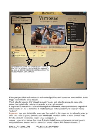 Come per i precedenti vediamo ancora a distanza di pochi secondi le cose non sono cambiate, stesse
truppe e stesse risorse che ci ha dato.
Questi attacchi vengono detti “attacchi a ondate” ovvero tanti attacchi sempre alla stessa città (
questo è un capitolo che vedremo piu avanti x le terre e gli antropus).
L’importante è avere arcieri e blindati come riportato nei rapporti, ma soprattutto avere un punto di
raduno di alto liv, che vi permettera di fare tanti attacchi nella vostra farm per cosi avere risorse
“infinite”.
Importante: Non tutte li città di liv basso sono farm, quindi la dovete cercare facendo delle prove, se
avete città vicine di questo tipo attaccatele a ONDATE e se vi da sempre le stesse risorse l’avete
trovata, altrimenti continuate a cercare senza scoraggiarvi ;).
Ancora 1 cosa, se trovate una farm non è detto che vi dia le stesse risorse, come nei miei esempi,
ma probabilmente saranno inveriori o superiori, questo è dipeso dalla fortuna che avete. :P

FINE CAPITOLO FARM. -------- IL SIGNORE SUPREMO
 