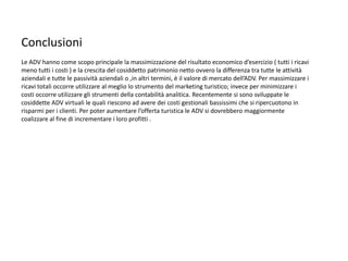 Conclusioni
Le ADV hanno come scopo principale la massimizzazione del risultato economico d’esercizio ( tutti i ricavi
meno tutti i costi ) e la crescita del cosiddetto patrimonio netto ovvero la differenza tra tutte le attività
aziendali e tutte le passività aziendali o ,in altri termini, è il valore di mercato dell’ADV. Per massimizzare i
ricavi totali occorre utilizzare al meglio lo strumento del marketing turistico; invece per minimizzare i
costi occorre utilizzare gli strumenti della contabilità analitica. Recentemente si sono sviluppate le
cosiddette ADV virtuali le quali riescono ad avere dei costi gestionali bassissimi che si ripercuotono in
risparmi per i clienti. Per poter aumentare l’offerta turistica le ADV si dovrebbero maggiormente
coalizzare al fine di incrementare i loro profitti .
 