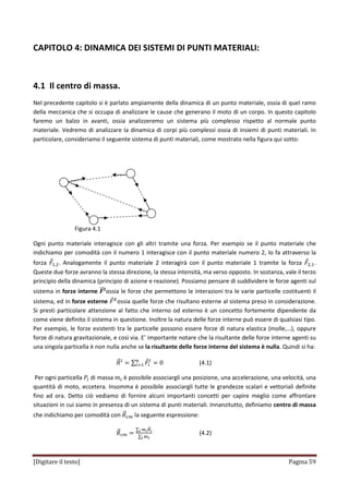 [Digitare il testo] Pagina 59
CAPITOLO 4: DINAMICA DEI SISTEMI DI PUNTI MATERIALI:
4.1 Il centro di massa.
Nel precedente capitolo si è parlato ampiamente della dinamica di un punto materiale, ossia di quel ramo
della meccanica che si occupa di analizzare le cause che generano il moto di un corpo. In questo capitolo
faremo un balzo in avanti, ossia analizzeremo un sistema più complesso rispetto al normale punto
materiale. Vedremo di analizzare la dinamica di corpi più complessi ossia di insiemi di punti materiali. In
particolare, consideriamo il seguente sistema di punti materiali, come mostrato nella figura qui sotto:
Figura 4.1
Ogni punto materiale interagisce con gli altri tramite una forza. Per esempio se il punto materiale che
indichiamo per comodità con il numero 1 interagisce con il punto materiale numero 2, lo fa attraverso la
forza ‫ܨ‬Ԧଵ,ଶ. Analogamente il punto materiale 2 interagirà con il punto materiale 1 tramite la forza ‫ܨ‬Ԧଶ,ଵ.
Queste due forze avranno la stessa direzione, la stessa intensità, ma verso opposto. In sostanza, vale il terzo
principio della dinamica (principio di azione e reazione). Possiamo pensare di suddividere le forze agenti sul
sistema in forze interne ࡲሬሬԦࡵ
ossia le forze che permettono le interazioni tra le varie particelle costituenti il
sistema, ed in forze esterne ‫ܨ‬Ԧா
ossia quelle forze che risultano esterne al sistema preso in considerazione.
Si presti particolare attenzione al fatto che interno od esterno è un concetto fortemente dipendente da
come viene definito il sistema in questione. Inoltre la natura delle forze interne può essere di qualsiasi tipo.
Per esempio, le forze esistenti tra le particelle possono essere forze di natura elastica (molle,…), oppure
forze di natura gravitazionale, e così via. E’ importante notare che la risultante delle forze interne agenti su
una singola particella è non nulla anche se la risultante delle forze interne del sistema è nulla. Quindi si ha:
ܴሬԦூ
ൌ ∑ ‫ܨ‬Ԧ௜
ூ
ൌ 0௡
௜ୀଵ (4.1)
Per ogni particella ܲ௜ di massa ݉௜ è possibile associargli una posizione, una accelerazione, una velocità, una
quantità di moto, eccetera. Insomma è possibile associargli tutte le grandezze scalari e vettoriali definite
fino ad ora. Detto ciò vediamo di fornire alcuni importanti concetti per capire meglio come affrontare
situazioni in cui siamo in presenza di un sistema di punti materiali. Innanzitutto, definiamo centro di massa
che indichiamo per comodità con ܴሬԦ௖௠ la seguente espressione:
ܴሬԦ௖௠ ൌ
∑ ௠೔ோሬԦ೔೔
∑ ௠೔೔
(4.2)
 