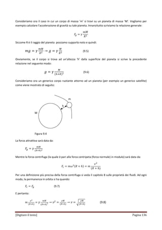 [Digitare il testo] Pagina 136
Consideriamo ora il caso in cui un corpo di massa ‘m’ si trovi su un pianeta di massa ‘M’. Vogliamo per
esempio calcolare l’accelerazione di gravità su tale pianeta. Innanzitutto scriviamo la relazione generale:
‫ܨ‬௚ ൌ ߛ
݉‫ܯ‬
ܴଶ
Siccome R è il raggio del pianeta possiamo supporlo noto e quindi:
݉݃ ൌ ߛ
௠ெ
ோమ
՜ ݃ ൌ ߛ
ெ
ோమ
(9.5)
Ovviamente, se il corpo si trova ad un’altezza ‘h’ dalla superficie del pianeta si scrive la precedente
relazione nel seguente modo:
݃ ൌ ߛ
ெ
ሺ௛ାோሻమ
(9.6)
Consideriamo ora un generico corpo ruotante attorno ad un pianeta (per esempio un generico satellite)
come viene mostrato di seguito:
m
h
M
Figura 9.4
La forza attrattiva sarà data da:
‫ܨ‬௚ ൌ ߛ
௠ெ
ሺோା௛ሻమ
Mentre la forza centrifuga (la quale è pari alla forza centripeta (forza normale) in modulo) sarà data da:
‫ܨ‬௖ ൌ ݉߱ଶሺܴ ൅ ݄ሻ ൌ ݉
‫ݒ‬ଶ
ሺܴ ൅ ݄ሻ
Per una definizione più precisa della forza centrifuga si veda il capitolo 8 sulle proprietà dei fluidi. Ad ogni
modo, la permanenza in orbita si ha quando:
‫ܨ‬௖ ൌ ‫ܨ‬௚ (9.7)
E pertanto:
݉
௩మ
ሺோା௛ሻ
ൌ ߛ
݉‫ܯ‬
ሺܴ൅݄ሻ2 ՜ ‫ݒ‬2 ൌ
ߛ‫ܯ‬
ሺܴ൅݄ሻ
՜ ‫ݒ‬ ൌ ට
ߛ‫ܯ‬
ሺܴ൅݄ሻ
(9.8)
 