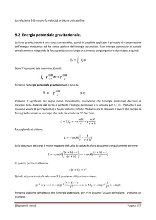 [Digitare il testo] Pagina 137
La relazione 9.8 mostra la velocità orbitale del satellite.
9.2 Energia potenziale gravitazionale.
La forza gravitazionale è una forza conservativa, quindi è possibile applicare il principio di conservazione
dell’energia meccanica ed ha senso parlare dell’energia potenziale. Tale energia potenziale si calcola
semplicemente integrando la forza gravitazionale lungo un cammino congiungente le due masse, e quindi:
ܷ௣ ൌ න ‫ܨ‬௚݈݀
௟
Dove ‘l’ è proprio tale cammino. Quindi:
‫׬‬ ߛ
௠ெ
௥మ௥
dr = ߛ
௠ெ
௥
Pertanto l’energia potenziale gravitazionale è data da:
ܷ ൌ െߛ
௠ெ
௥
(9.9)
Vediamo il significato del segno meno. Innanzitutto, osserviamo che l’energia potenziale decresce al
crescere della distanza dal corpo e pertanto l’energia potenziale e si annulla per r՜ ∞. Pertanto il suo
massimo valore (0 per l’appunto) si ha per distanze infinite. Vediamo ora di calcolare il lavoro che compie la
forza gravitazionale su un corpo che cade da un’altezza ‘h’. Siccome:
‫ܮ‬ ൌ ∆‫ܧ‬௣ ൌ െߛ
݉‫ܯ‬
‫ݎ‬
െ ߛ
݉‫ܯ‬
‫ݎ‬ ൅ ݄
Raccogliendo si ottiene:
‫ܮ‬ ൌ െߛ݉‫ܯ‬ሺ
1
‫ݎ‬
െ
1
‫ݎ‬ ൅ ݄
ሻ
Se la distanza r dei corpi è molto maggiore del salto di caduta h allora possiamo tranquillamente scrivere:
‫ܮ‬ ൌ െߛ݉‫ܯ‬ ቆ
ሺ‫ݎ‬ ൅ ݄ሻ െ ‫ݎ‬
‫ݎ‬ሺ‫ݎ‬ ൅ ݄ሻ
ቇ ՜ െߛ݉‫ܯ‬ሺ
ሺ‫ݎ‬ ൅ ݄ሻ െ ‫ݎ‬
‫ݎ‬ଶ
ሻ
In quanto per h<<r abbiamo:
‫ݎ‬ሺ‫ݎ‬ ൅ ݄ሻ ՜ ‫ݎ‬ଶ
Quindi, siccome è nota la relazione 9.5 possiamo utilizzarla e scrivere:
݃‫ݎ‬ଶ
ൌ ߛ ՜ ‫ܮ‬ ൌ െ݉݃‫ݎ‬ଶ
ሺ‫ݎ‬ ൅ ݄ሻ െ ‫ݎ‬
‫ݎ‬ଶ
՜ ‫ܮ‬ ൌ ∆‫ܧ‬௣ ൌ െ݉݃‫ݎ‬ଶ
݄
‫ݎ‬ଶ
ൌ െ݄݉݃
Pertanto abbiamo dimostrato che l’energia potenziale, per h<<r assume l’usuale definizione. Vediamo un
esempio.
 