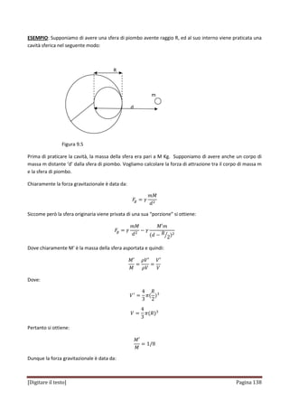 [Digitare il testo] Pagina 138
ESEMPIO: Supponiamo di avere una sfera di piombo avente raggio R, ed al suo interno viene praticata una
cavità sferica nel seguente modo:
R
m
d
Figura 9.5
Prima di praticare la cavità, la massa della sfera era pari a M Kg. Supponiamo di avere anche un corpo di
massa m distante ‘d’ dalla sfera di piombo. Vogliamo calcolare la forza di attrazione tra il corpo di massa m
e la sfera di piombo.
Chiaramente la forza gravitazionale è data da:
‫ܨ‬௚ ൌ ߛ
݉‫ܯ‬
݀ଶ
Siccome però la sfera originaria viene privata di una sua “porzione” si ottiene:
‫ܨ‬௚ ൌ ߛ
݉‫ܯ‬
݀ଶ
െ ߛ
‫ܯ‬Ԣ݉
ሺ݀ െ ܴ
2ൗ ሻଶ
Dove chiaramente M’ è la massa della sfera asportata e quindi:
‫ܯ‬Ԣ
‫ܯ‬
ൌ
ߩܸԢ
ߩܸ
ൌ
ܸԢ
ܸ
Dove:
ܸᇱ
ൌ
4
3
ߨሺ
ܴ
2
ሻଷ
ܸ ൌ
4
3
ߨሺܴሻଷ
Pertanto si ottiene:
‫ܯ‬Ԣ
‫ܯ‬
ൌ 1/8
Dunque la forza gravitazionale è data da:
 