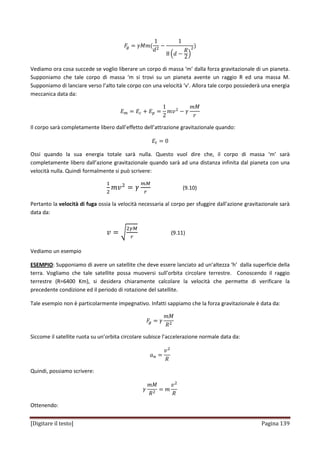 [Digitare il testo] Pagina 139
‫ܨ‬௚ ൌ ߛ‫݉ܯ‬ሺ
1
݀ଶ
െ
1
8 ቀ݀ െ
ܴ
2ቁ
ଶሻ
Vediamo ora cosa succede se voglio liberare un corpo di massa ‘m’ dalla forza gravitazionale di un pianeta.
Supponiamo che tale corpo di massa ‘m si trovi su un pianeta avente un raggio R ed una massa M.
Supponiamo di lanciare verso l’alto tale corpo con una velocità ‘v’. Allora tale corpo possiederà una energia
meccanica data da:
‫ܧ‬௠ ൌ ‫ܧ‬௖ ൅ ‫ܧ‬௣ ൌ
1
2
݉‫ݒ‬ଶ
െ ߛ
݉‫ܯ‬
‫ݎ‬
Il corpo sarà completamente libero dall’effetto dell’attrazione gravitazionale quando:
‫ܧ‬௧ ൌ 0
Ossi quando la sua energia totale sarà nulla. Questo vuol dire che, il corpo di massa ‘m’ sarà
completamente libero dall’azione gravitazionale quando sarà ad una distanza infinita dal pianeta con una
velocità nulla. Quindi formalmente si può scrivere:
ଵ
ଶ
݉‫ݒ‬ଶ
ൌ ߛ
௠ெ
௥
(9.10)
Pertanto la velocità di fuga ossia la velocità necessaria al corpo per sfuggire dall’azione gravitazionale sarà
data da:
‫ݒ‬ ൌ ට
ଶఊெ
௥
(9.11)
Vediamo un esempio
ESEMPIO: Supponiamo di avere un satellite che deve essere lanciato ad un’altezza ‘h’ dalla superficie della
terra. Vogliamo che tale satellite possa muoversi sull’orbita circolare terrestre. Conoscendo il raggio
terrestre (R=6400 Km), si desidera chiaramente calcolare la velocità che permette di verificare la
precedente condizione ed il periodo di rotazione del satellite.
Tale esempio non è particolarmente impegnativo. Infatti sappiamo che la forza gravitazionale è data da:
‫ܨ‬௚ ൌ ߛ
݉‫ܯ‬
ܴଶ
Siccome il satellite ruota su un’orbita circolare subisce l’accelerazione normale data da:
ܽ௡ ൌ
‫ݒ‬ଶ
ܴ
Quindi, possiamo scrivere:
ߛ
݉‫ܯ‬
ܴଶ
ൌ ݉
‫ݒ‬ଶ
ܴ
Ottenendo:
 