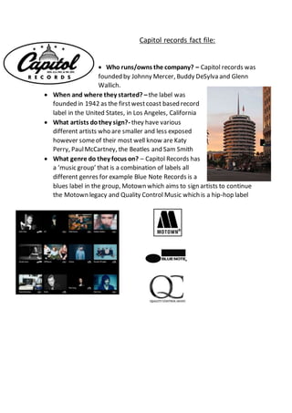 Capitol records fact file:
 Who runs/owns the company? – Capitol records was
founded by Johnny Mercer, Buddy DeSylva and Glenn
Wallich.
 When and where they started? –the label was
founded in 1942 as the firstwestcoast based record
label in the United States, in Los Angeles, California
 What artists dothey sign?- they have various
different artists who are smaller and less exposed
however someof their most well know are Katy
Perry, PaulMcCartney, the Beatles and Sam Smith
 What genre do they focus on? – Capitol Records has
a ‘music group’ that is a combination of labels all
different genres for example Blue Note Records is a
blues label in the group, Motown which aims to sign artists to continue
the Motown legacy and Quality Control Music which is a hip-hop label
 